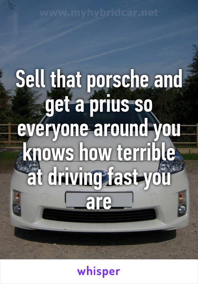 Sell that porsche and get a prius so everyone around you knows how terrible at driving fast you are