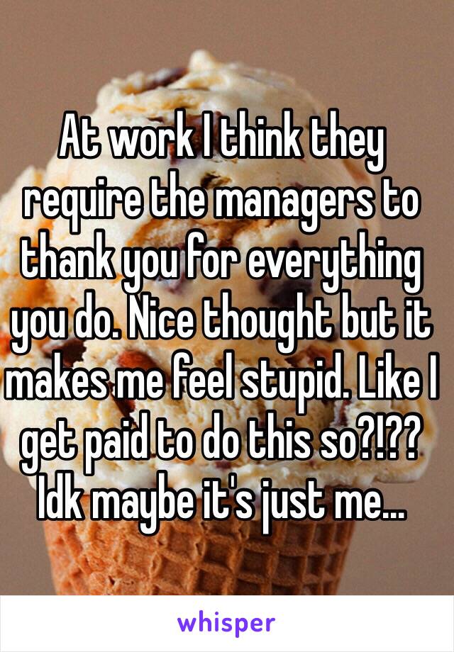 At work I think they require the managers to thank you for everything you do. Nice thought but it makes me feel stupid. Like I get paid to do this so?!?? Idk maybe it's just me...