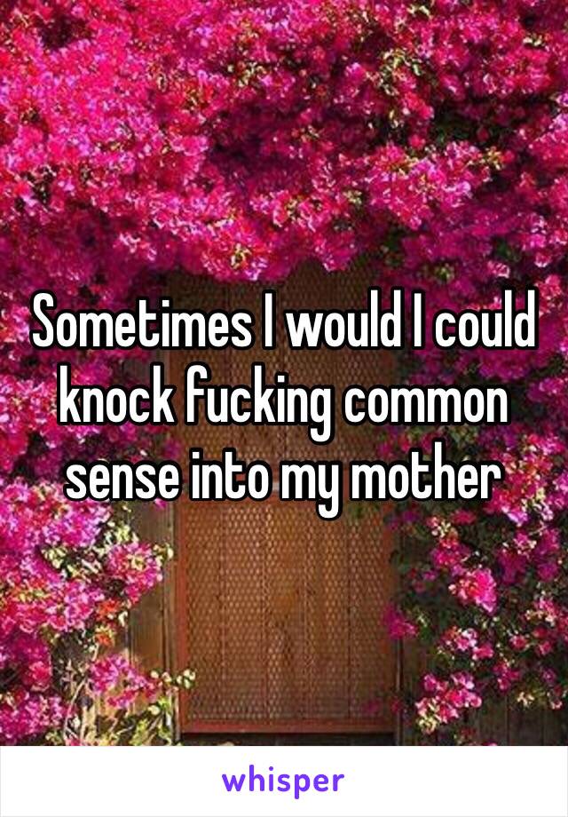 Sometimes I would I could knock fucking common sense into my mother 