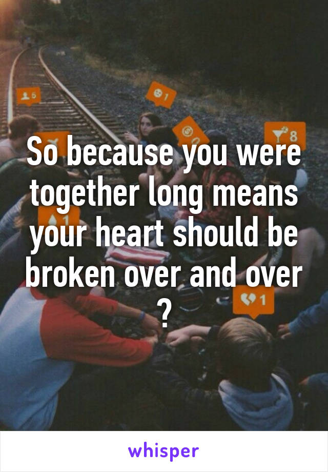 So because you were together long means your heart should be broken over and over ?