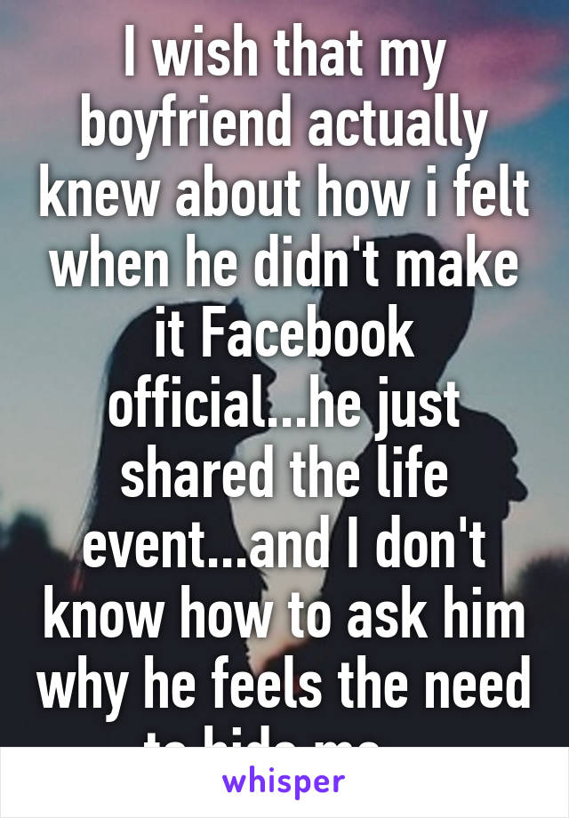 I wish that my boyfriend actually knew about how i felt when he didn't make it Facebook official...he just shared the life event...and I don't know how to ask him why he feels the need to hide me...