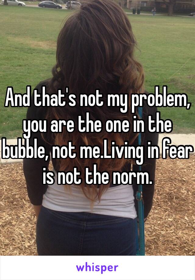 And that's not my problem, you are the one in the bubble, not me.Living in fear is not the norm.