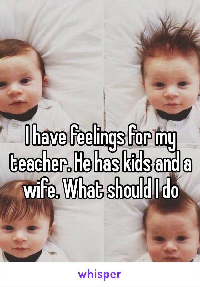 I have feelings for my teacher. He has kids and a wife. What should I do