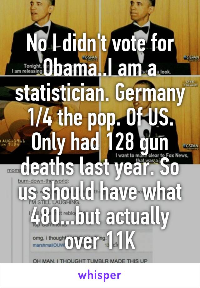 No I didn't vote for Obama..I am a statistician. Germany 1/4 the pop. Of US. Only had 128 gun deaths last year. So us should have what 480...but actually over 11K