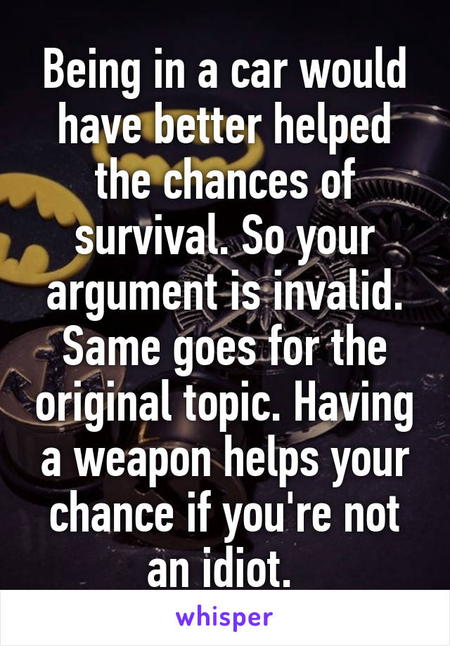 Being in a car would have better helped the chances of survival. So your argument is invalid. Same goes for the original topic. Having a weapon helps your chance if you're not an idiot. 