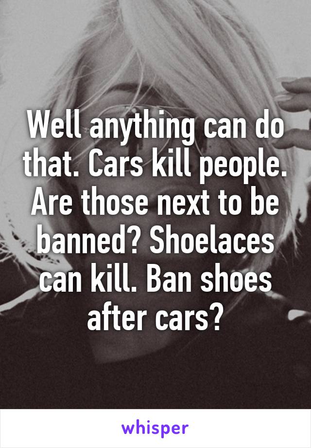 Well anything can do that. Cars kill people. Are those next to be banned? Shoelaces can kill. Ban shoes after cars?