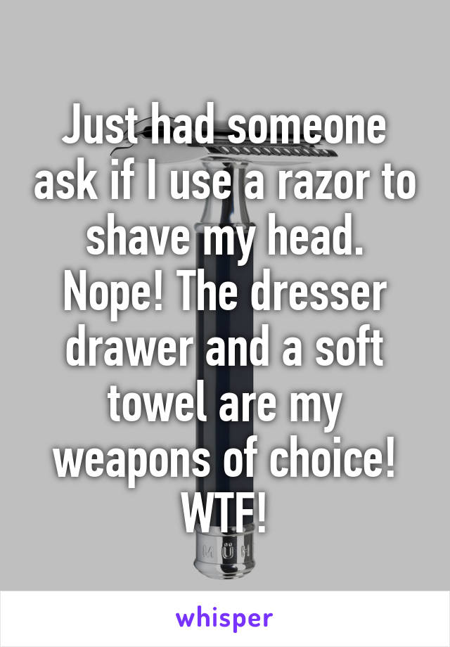 Just had someone ask if I use a razor to shave my head. Nope! The dresser drawer and a soft towel are my weapons of choice! WTF!