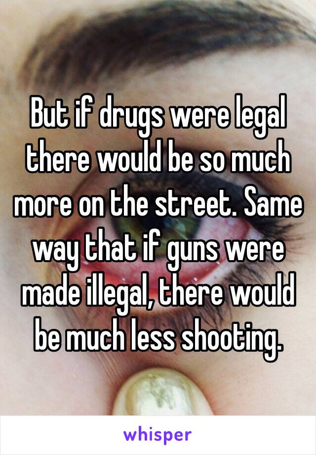 But if drugs were legal there would be so much more on the street. Same way that if guns were made illegal, there would be much less shooting.