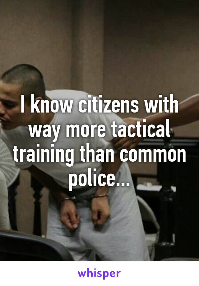 I know citizens with way more tactical training than common police...