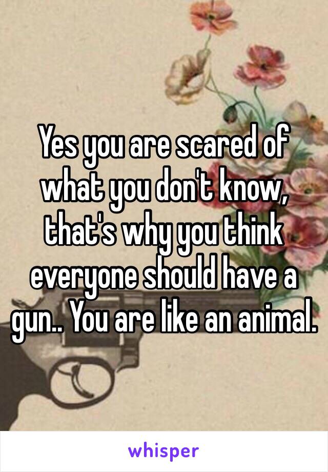 Yes you are scared of what you don't know, that's why you think everyone should have a gun.. You are like an animal.