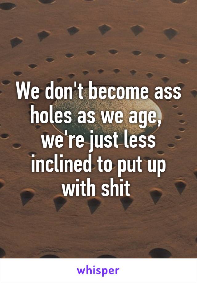 We don't become ass holes as we age,  we're just less inclined to put up with shit 