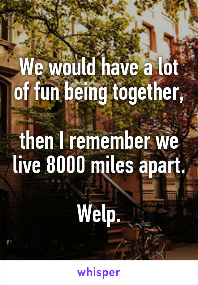 We would have a lot of fun being together, 
then I remember we live 8000 miles apart. 
Welp.