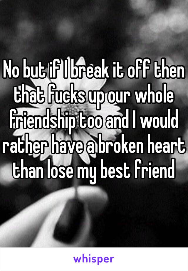 No but if I break it off then that fucks up our whole friendship too and I would rather have a broken heart than lose my best friend 