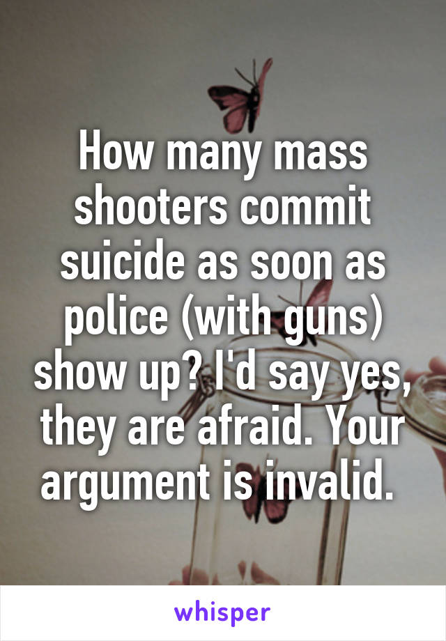 How many mass shooters commit suicide as soon as police (with guns) show up? I'd say yes, they are afraid. Your argument is invalid. 