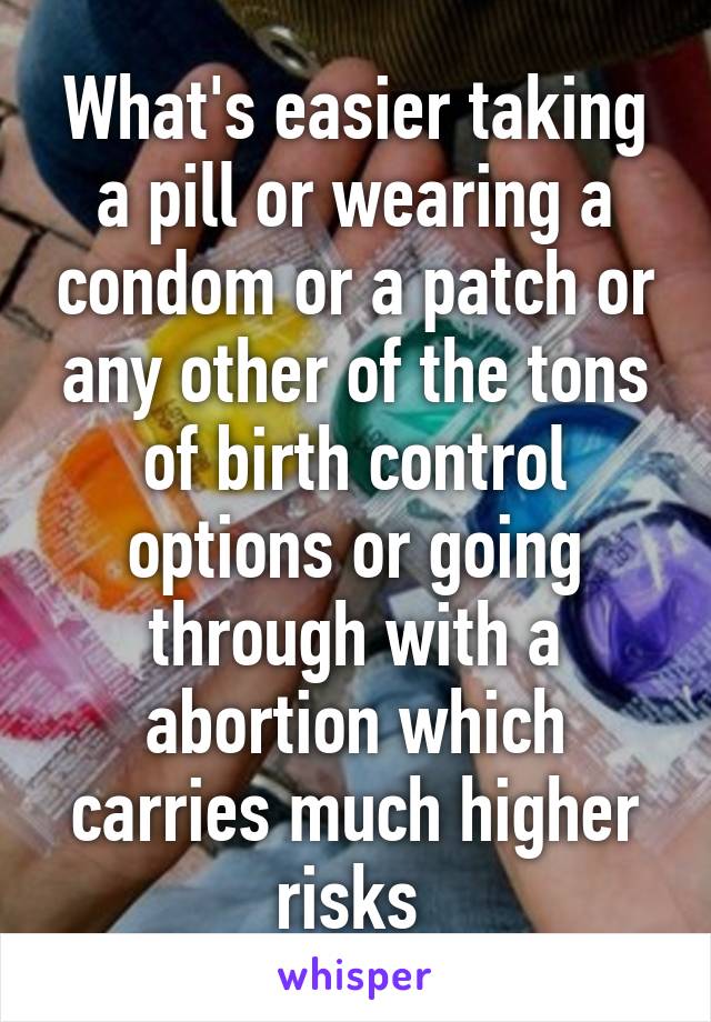 What's easier taking a pill or wearing a condom or a patch or any other of the tons of birth control options or going through with a abortion which carries much higher risks 