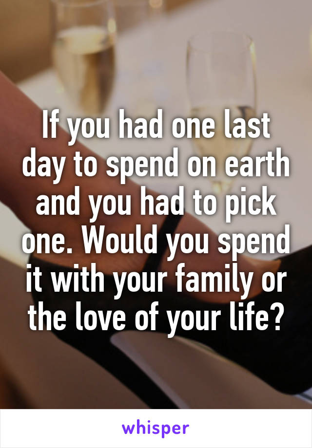 If you had one last day to spend on earth and you had to pick one. Would you spend it with your family or the love of your life?