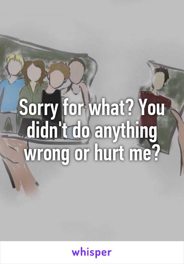 Sorry for what? You didn't do anything wrong or hurt me?