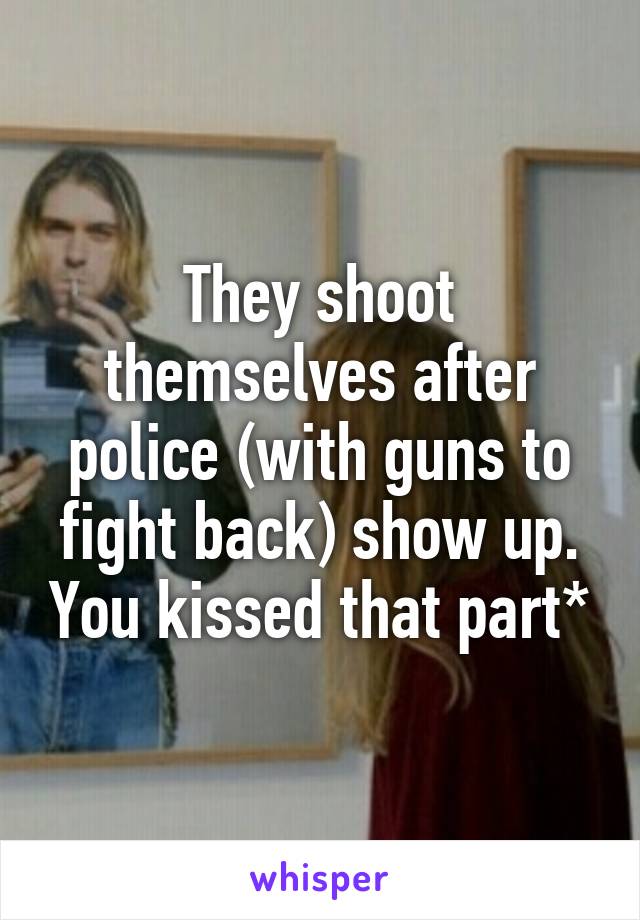 They shoot themselves after police (with guns to fight back) show up. You kissed that part*