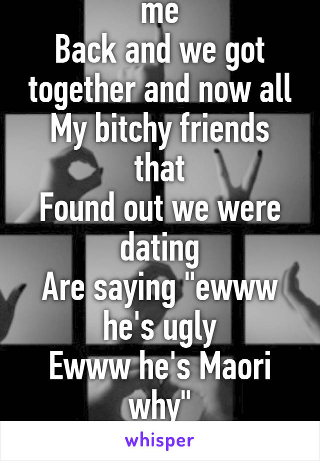 My crush finally likes me
Back and we got together and now all
My bitchy friends that
Found out we were dating
Are saying "ewww he's ugly
Ewww he's Maori why"
Well I like him so shut up