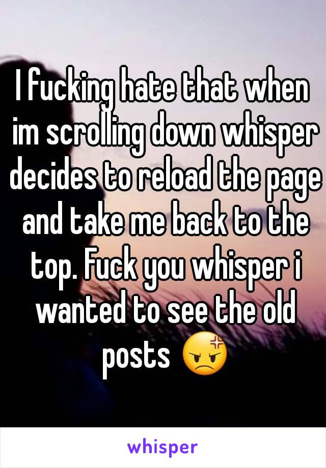 I fucking hate that when im scrolling down whisper decides to reload the page and take me back to the top. Fuck you whisper i wanted to see the old posts 😡