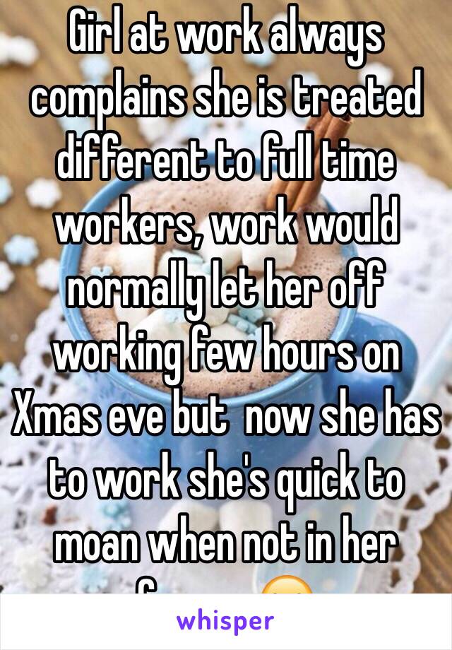 Girl at work always complains she is treated different to full time workers, work would normally let her off working few hours on Xmas eve but  now she has to work she's quick to moan when not in her favour 😂