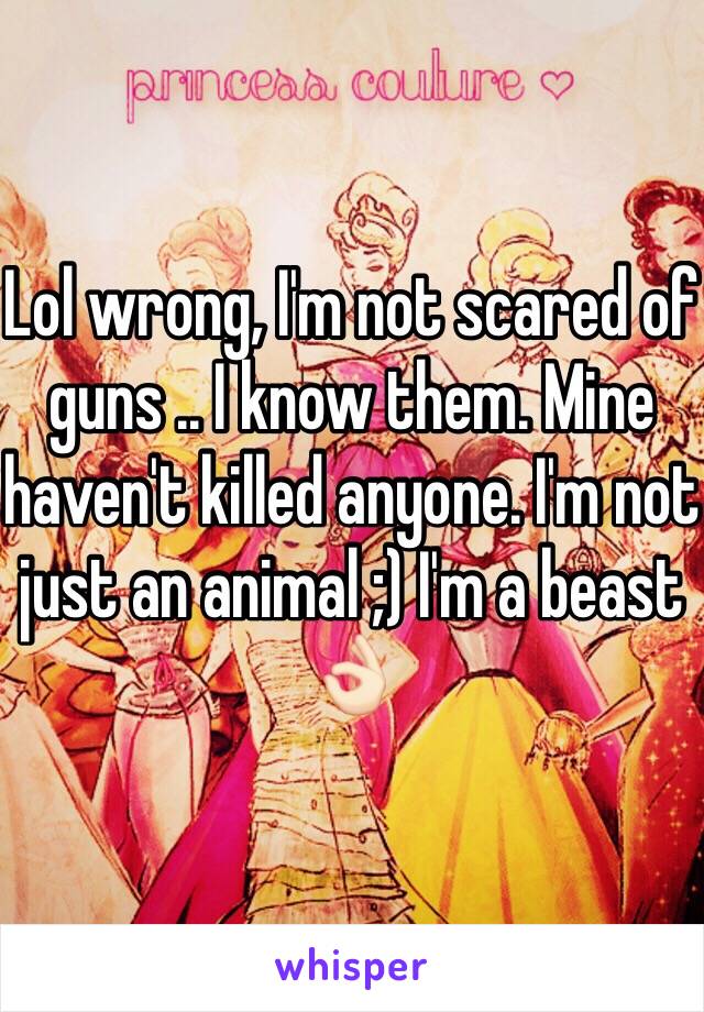 Lol wrong, I'm not scared of guns .. I know them. Mine haven't killed anyone. I'm not just an animal ;) I'm a beast 👌🏻