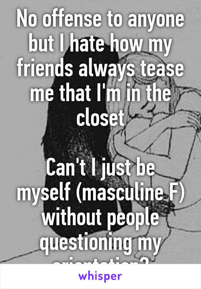 No offense to anyone but I hate how my friends always tease me that I'm in the closet

Can't I just be myself (masculine F) without people questioning my orientation?