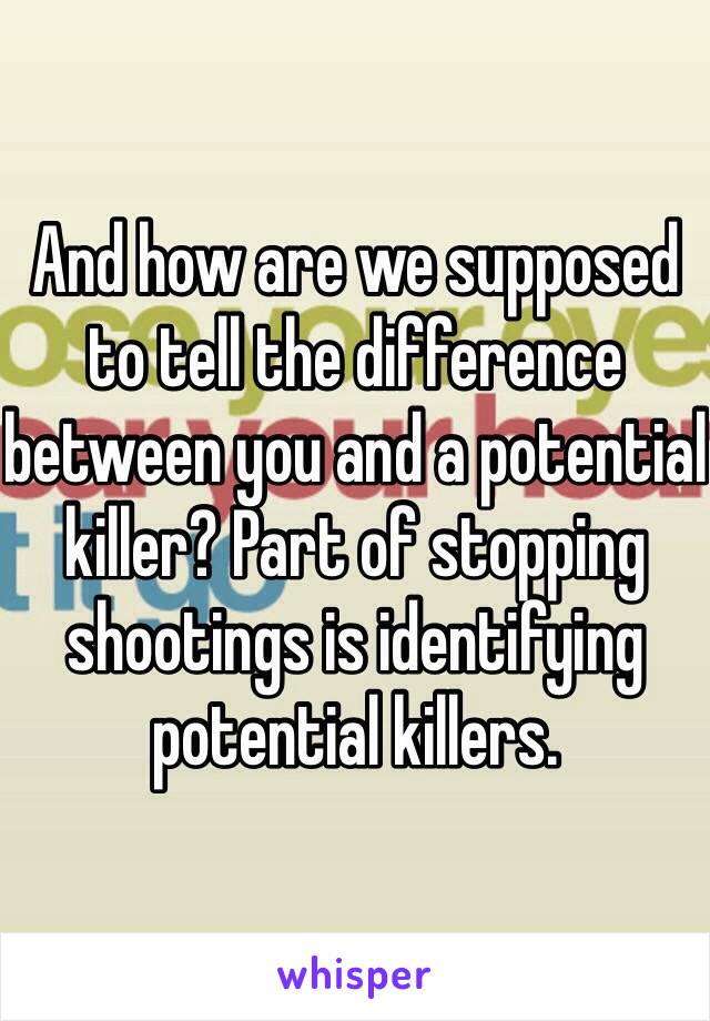 And how are we supposed to tell the difference between you and a potential killer? Part of stopping shootings is identifying potential killers.