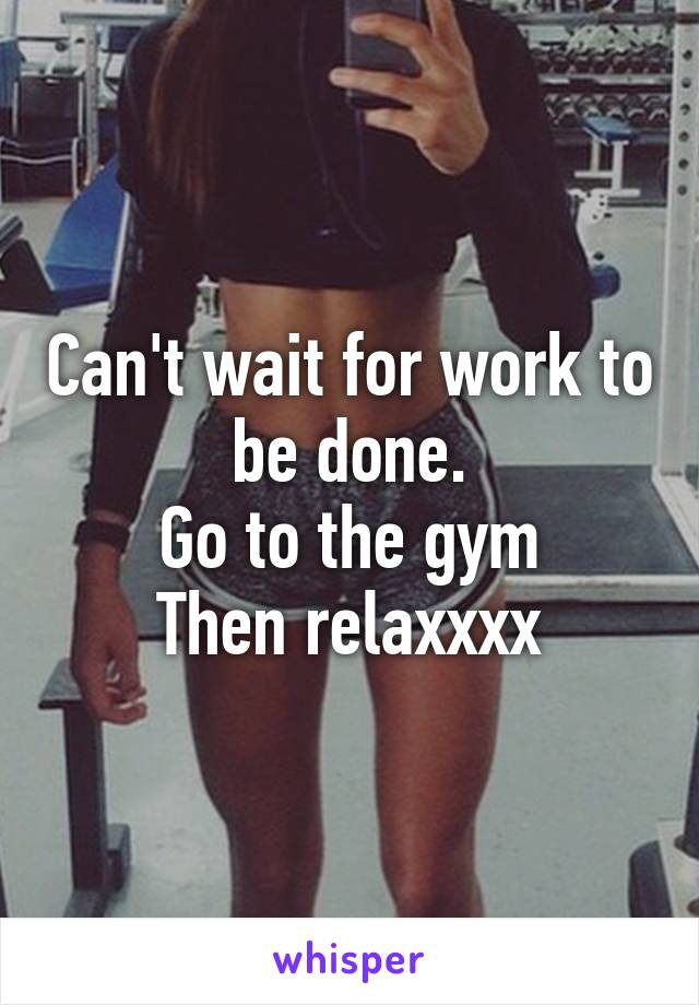 Can't wait for work to be done.
Go to the gym
Then relaxxxx