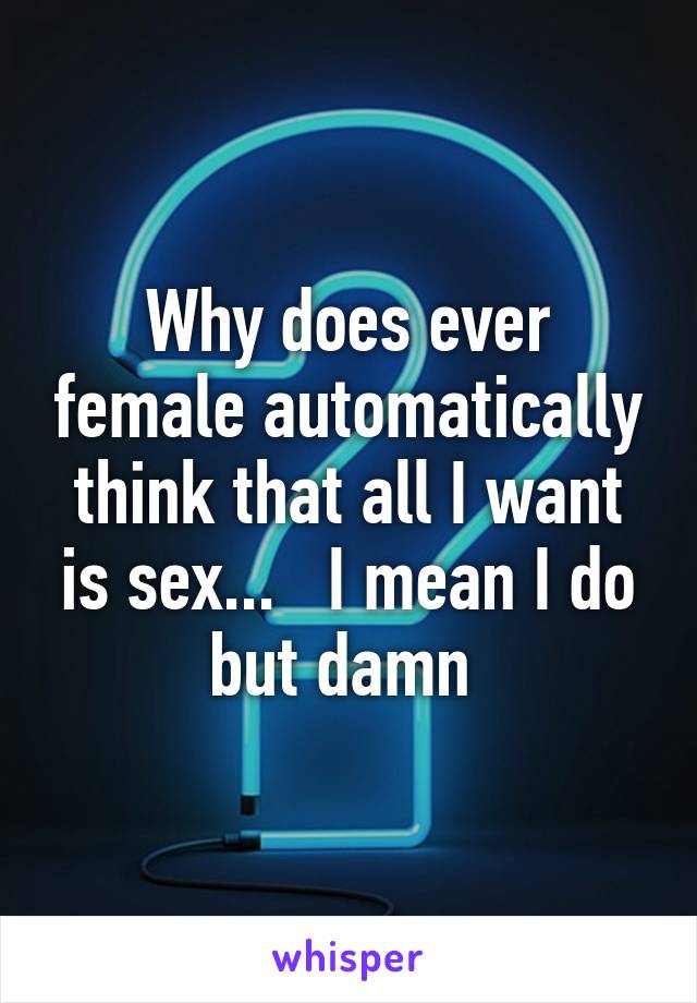 Why does ever female automatically think that all I want is sex...   I mean I do but damn 