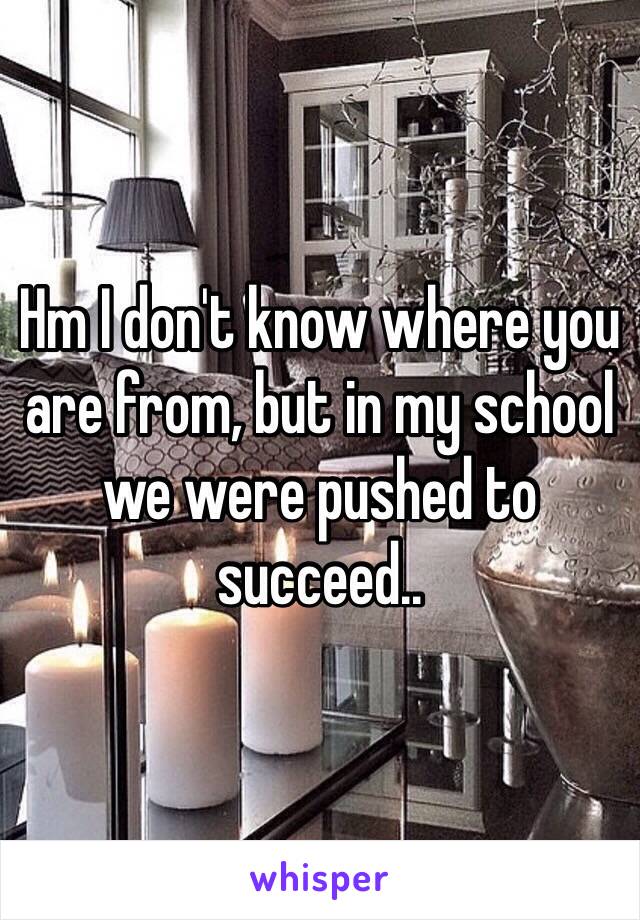 Hm I don't know where you are from, but in my school we were pushed to succeed..