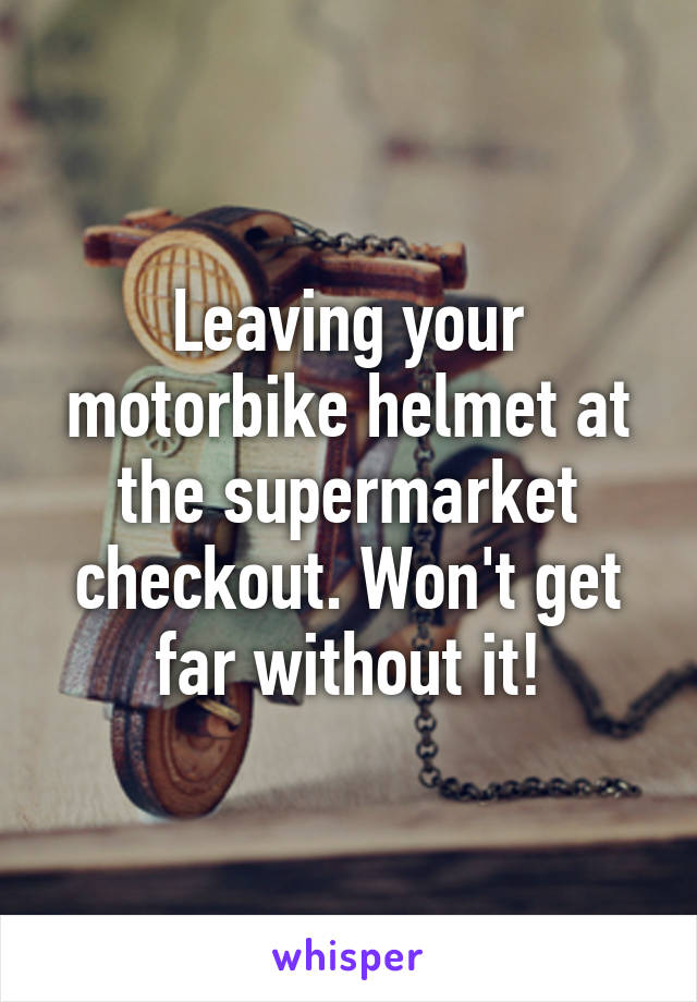 Leaving your motorbike helmet at the supermarket checkout. Won't get far without it!