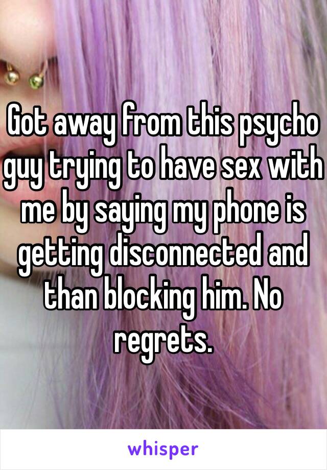 Got away from this psycho guy trying to have sex with me by saying my phone is getting disconnected and than blocking him. No regrets. 