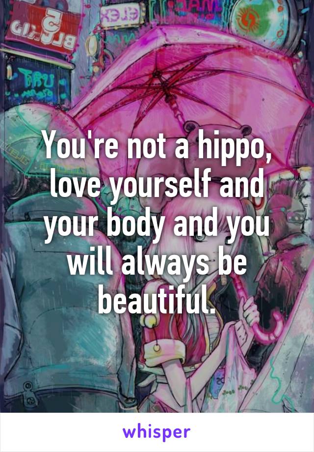 You're not a hippo, love yourself and your body and you will always be beautiful.