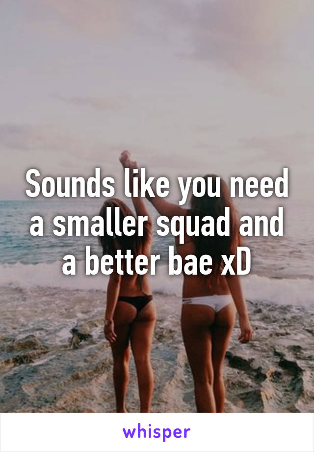 Sounds like you need a smaller squad and a better bae xD