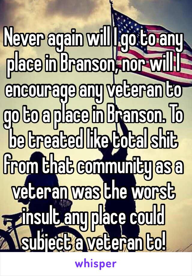 Never again will I go to any place in Branson, nor will I encourage any veteran to go to a place in Branson. To be treated like total shit from that community as a veteran was the worst insult any place could subject a veteran to!