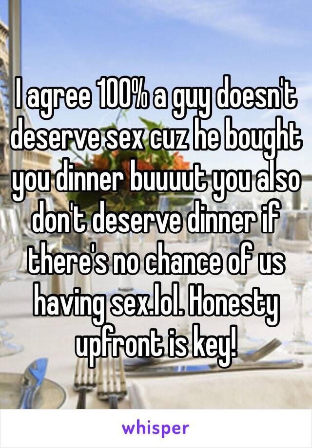 I agree 100% a guy doesn't deserve sex cuz he bought you dinner buuuut you also don't deserve dinner if there's no chance of us having sex.lol. Honesty upfront is key!