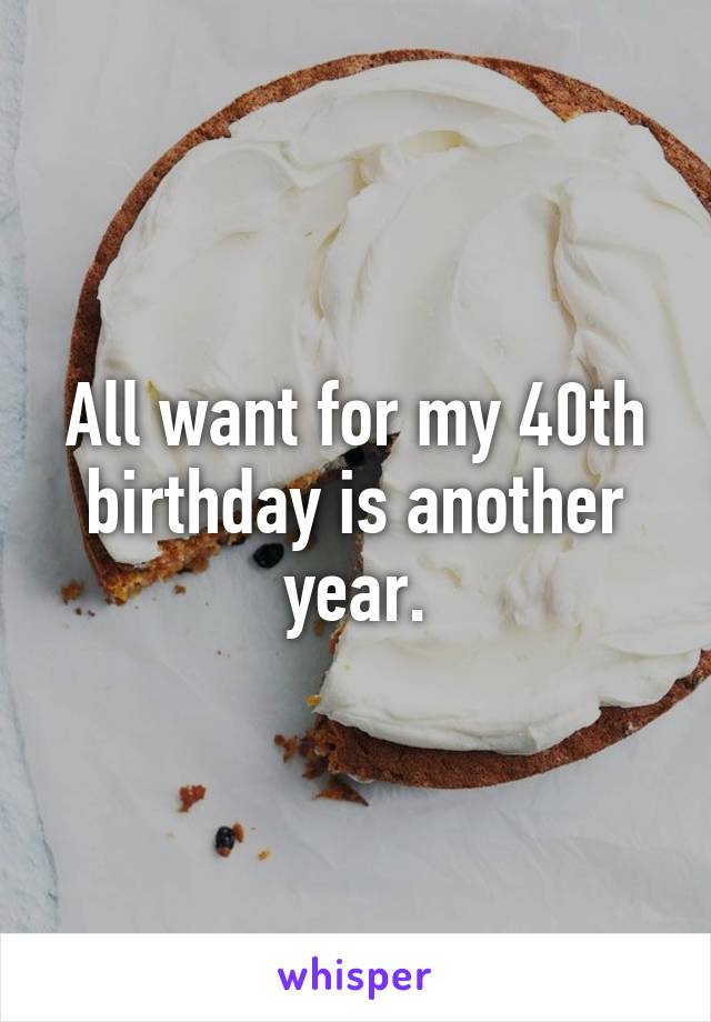 All want for my 40th birthday is another year.