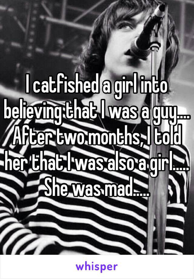 I catfished a girl into believing that I was a guy.... After two months, I told her that I was also a girl..... She was mad.....