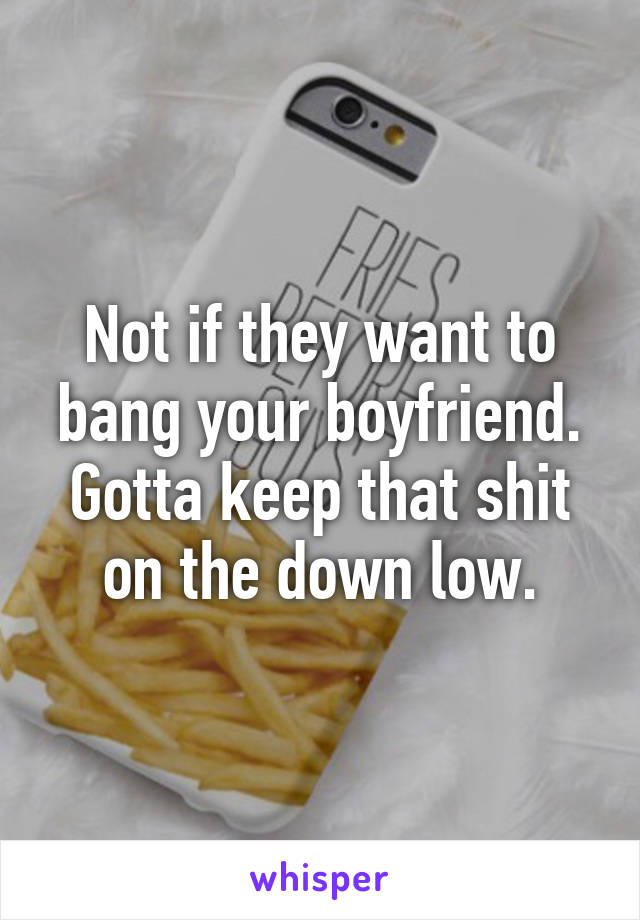 Not if they want to bang your boyfriend. Gotta keep that shit on the down low.