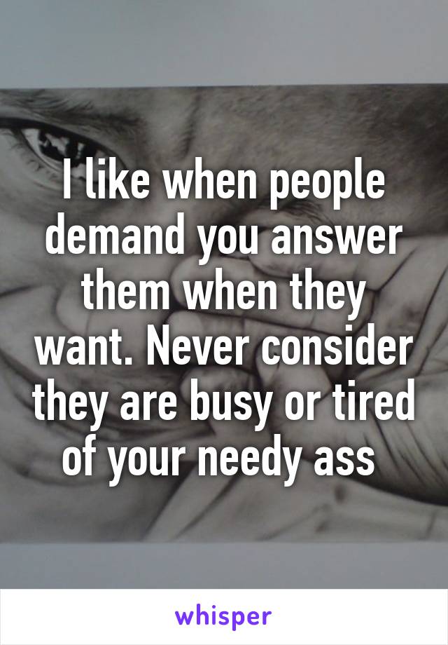 I like when people demand you answer them when they want. Never consider they are busy or tired of your needy ass 