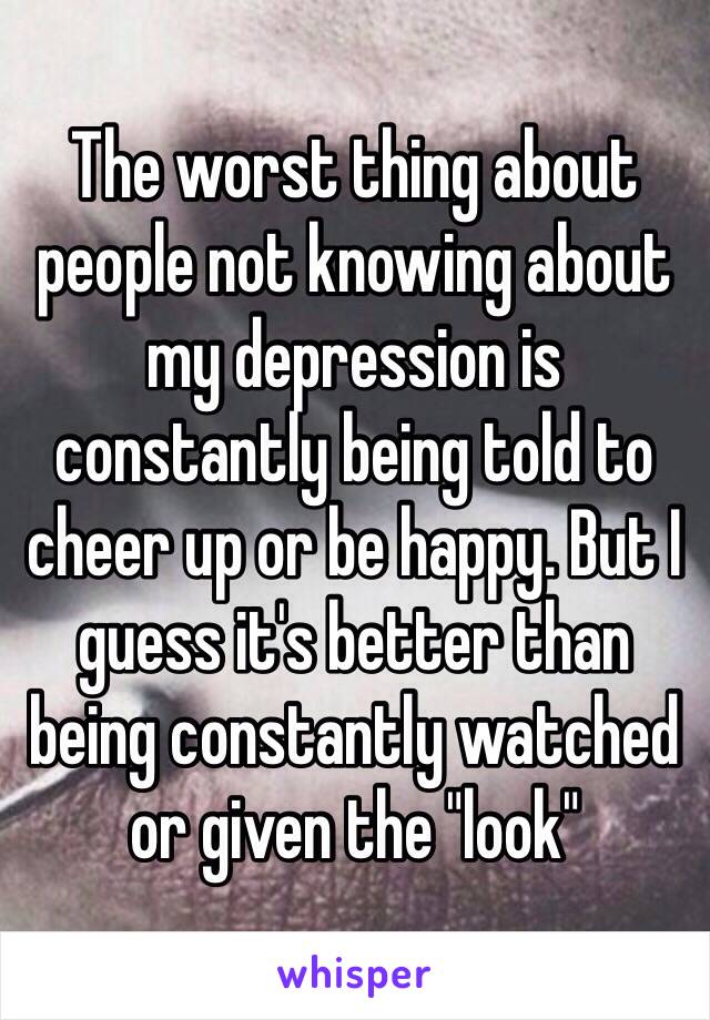 The worst thing about people not knowing about my depression is constantly being told to cheer up or be happy. But I guess it's better than being constantly watched or given the "look"