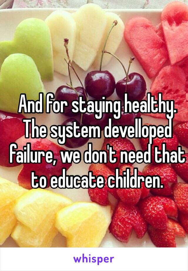 And for staying healthy. 
The system develloped failure, we don't need that to educate children. 