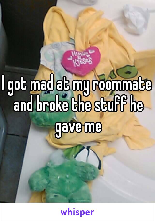 I got mad at my roommate and broke the stuff he gave me