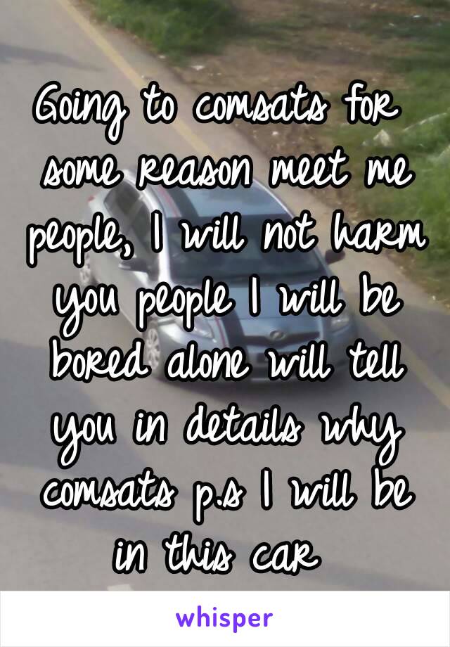 Going to comsats for some reason meet me people, I will not harm you people I will be bored alone will tell you in details why comsats p.s I will be in this car 
