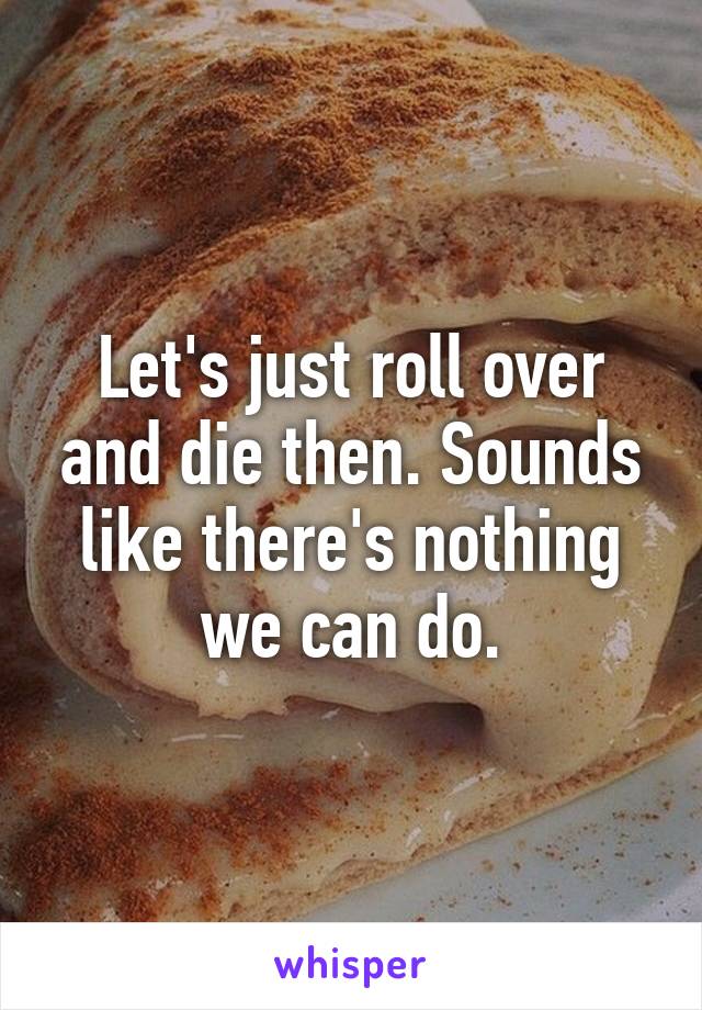 Let's just roll over and die then. Sounds like there's nothing we can do.