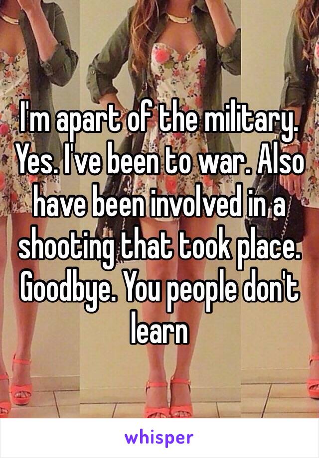 I'm apart of the military. Yes. I've been to war. Also have been involved in a shooting that took place. Goodbye. You people don't learn