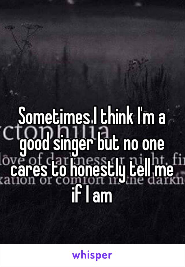 Sometimes I think I'm a good singer but no one cares to honestly tell me if I am 
