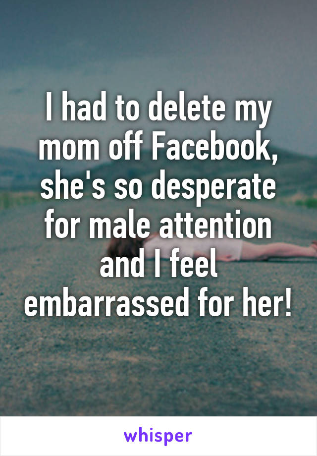 I had to delete my mom off Facebook, she's so desperate for male attention and I feel embarrassed for her! 