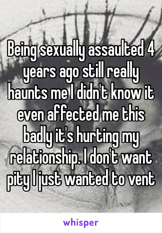 Being sexually assaulted 4 years ago still really haunts me I didn't know it even affected me this badly it's hurting my relationship. I don't want pity I just wanted to vent 